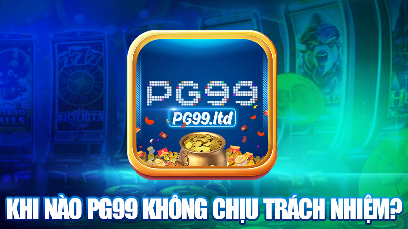 Khi nào PG99 không chịu trách nhiệm?